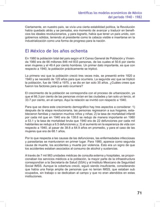 Identificas los modelos económicos de México
del periodo 1940 - 1982
71
Ciertamente, en nuestro país, se vivía una cierta estabilidad política, la Revolución
había quedado atrás y se pensaba, era momento de avanzar y traducir en benefi-
cios los ideales revolucionarios, y para lograrlo, había que tener un país unido, con
gobiernos sólidos, teniendo al presidente como la cabeza visible e insertarse en la
industrialización como una forma de progreso para la nación.
El México de los años ochenta
En 1980 la población total del país según el X Censo General de Población y Vivien-
da 1980 era de 66 millones 846 mil 833 personas, de las cuales el 50.6 por ciento
eran mujeres y el 49.4 por ciento hombres. Un primer dato importante, es que con
respecto a 1940, la población prácticamente se triplicó.
La primera vez que la población creció tres veces más, se presentó entre 1820 a
1940 y se necesitó de 120 años para que ocurriera. La segunda vez que se triplicó
la población, fue de 1940 a 1975, y se dio en tan solo 35 años. ¿Cuáles crees que
fueron los factores para que esto ocurriera?
El crecimiento de la población se correspondía con el proceso de urbanización, ya
que el 66.3 por ciento de las personas vivían en las ciudades y tan solo un tercio, el
33.7 por ciento, en el campo. Aquí la relación se invirtió con respecto a 1940.
Para que se diera este crecimiento demográfico hay tres aspectos a considerar: 1)
después de la etapa revolucionaria, las personas regresaron a sus hogares, esta-
blecieron familias y nacieron muchos niños y niñas; 2) la tasa de mortalidad infantil
por cada mil que en 1940 era de 138.6 se redujo de manera importante en 1980
a 53.1 y la tasa de mortalidad bruta que 1940 era de 22 defunciones por cada mil
habitantes se redujo a 6.5 defunciones y; 3) el aumento en la esperanza de vida con
respecto a 1940, al pasar de 38.8 a 64.9 años en promedio, y para el caso de las
mujeres que era de 68.1 años.
Por lo que respecta a las causas de las defunciones, las enfermedades infecciosas
y parasitarias se mantuvieron en primer lugar. Para 1980, aparece como segunda
causa de muerte, los accidentes y muerte por violencia. Esto era un signo de que
los accidentes estaban asociados al consumo de alcohol y sustancias.
A través de 7 mil 983 unidades médicas de consulta externa y hospitales, se propor-
cionaban los servicios médicos a la población, la mayor parte de la infraestructura
correspondían a la Secretaría de Salud (SSA) y al Instituto Mexicano de Seguridad
Social IMSS. Aunque la cobertura creció, siguió siendo insuficiente, considerando
que había una franja amplia de personas que no tenían IMSS, que estaban sub
ocupados, sin trabajo o se dedicaban al campo y que no eran atendidos en estas
instituciones.
 
