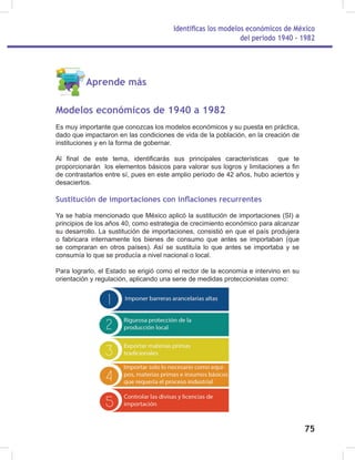 Identificas los modelos económicos de México
del periodo 1940 - 1982
75
Aprende más
Modelos económicos de 1940 a 1982
Es muy importante que conozcas los modelos económicos y su puesta en práctica,
dado que impactaron en las condiciones de vida de la población, en la creación de
instituciones y en la forma de gobernar.
Al final de este tema, identificarás sus principales características que te
proporcionarán los elementos básicos para valorar sus logros y limitaciones a fin
de contrastarlos entre sí, pues en este amplio periodo de 42 años, hubo aciertos y
desaciertos.
Sustitución de importaciones con inflaciones recurrentes
Ya se había mencionado que México aplicó la sustitución de importaciones (SI) a
principios de los años 40, como estrategia de crecimiento económico para alcanzar
su desarrollo. La sustitución de importaciones, consistió en que el país produjera
o fabricara internamente los bienes de consumo que antes se importaban (que
se compraran en otros países). Así se sustituía lo que antes se importaba y se
consumía lo que se producía a nivel nacional o local.
Para lograrlo, el Estado se erigió como el rector de la economía e intervino en su
orientación y regulación, aplicando una serie de medidas proteccionistas como:
 