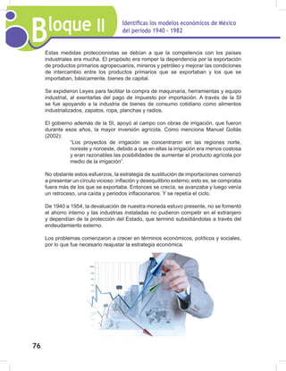 Bloque II Identificas los modelos económicos de México
del periodo 1940 - 1982
76
Estas medidas proteccionistas se debían a que la competencia con los países
industriales era mucha. El propósito era romper la dependencia por la exportación
de productos primarios agropecuarios, mineros y petróleo y mejorar las condiciones
de intercambio entre los productos primarios que se exportaban y los que se
importaban, básicamente, bienes de capital.
Se expidieron Leyes para facilitar la compra de maquinaria, herramientas y equipo
industrial, al exentarlas del pago de impuesto por importación. A través de la SI
se fue apoyando a la industria de bienes de consumo cotidiano como alimentos
industrializados, zapatos, ropa, planchas y radios.
El gobierno además de la SI, apoyó al campo con obras de irrigación, que fueron
durante esos años, la mayor inversión agrícola. Como menciona Manuel Gollás
(2002):
“Los proyectos de irrigación se concentraron en las regiones norte,
noreste y noroeste, debido a que en ellas la irrigación era menos costosa
y eran razonables las posibilidades de aumentar el producto agrícola por
medio de la irrigación”.
No obstante estos esfuerzos, la estrategia de sustitución de importaciones comenzó
a presentar un círculo vicioso: inflación y desequilibrio externo; esto es, se compraba
fuera más de los que se exportaba. Entonces se crecía, se avanzaba y luego venía
un retroceso, una caída y periodos inflacionarios. Y se repetía el ciclo.
De 1940 a 1954, la devaluación de nuestra moneda estuvo presente, no se fomentó
el ahorro interno y las industrias instaladas no pudieron competir en el extranjero
y dependían de la protección del Estado, que terminó subsidiándolas a través del
endeudamiento externo.
Los problemas comenzaron a crecer en términos económicos, políticos y sociales,
por lo que fue necesario reajustar la estrategia económica.
 