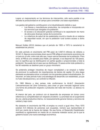Identificas los modelos económicos de México
del periodo 1940 - 1982
79
Lograr un mejoramiento en los términos de intercambio, sólo sería posible si se
elevaba la productividad en el campo para consolidar una base exportadora.
Los gastos del gobierno contribuyeron a la industrialización debido a que:
• Los bienes y manufacturas producidos, los compraba e incorporaba en
los servicios que otorgaba a la población.
• El acceso a la educación gratuita contribuyó a la capacitación de mano
de obra para diversas ramas de la economía.
• La cobertura de salud de los asalariados ocurrió a través de un sistema
de seguridad social, sin que la población rural tuviera acceso a dicho
sistema.
Manuel Gollás (2012) destaca que al periodo de 1955 a 1970 lo caracterizó la
estabilidad de precios.
En este período el crecimiento del PIB pasó de 4,567.8 millones de dólares a
35,541.5. Algunos economistas dicen que el PIB refleja el crecimiento económico de
un país en un año, entre más alto sea, mayor será el bienestar de la población. Para
otros, el PIB es una variable poco fiable, por ejemplo, si se disponen de 100 pesos,
eso no significa que se distribuyeron en partes iguales o proporcionales a toda la
población. Se puede dar el caso que se distribuyan 10 pesos entre toda población y
los 90 restantes se destinen para un grupo minoritario.
Se pretendía proteger industrias de mayor complejidad y se empezó a hablar
de promover la sustitución de importaciones de bienes de capital. En otra etapa
planeada se planeaba entrar a competir con los grandes países industrializados. En
resumen, en este periodo hubo una estrategia de desarrollo con estabilidad, ya que
no hubo devaluaciones y se controló la inflación.
En 1960 México y diez países más conformaron la ALALC (Asociación
Latinoamericana de Libre Comercio), para crear un gran mercado regional como
una forma de protección respecto a productos del resto del mundo. La alianza no
funcionó.
Al interior del país, se continuó con el desarrollo de empresas sin tomar como
referencia su competitividad con respecto al exterior. La prioridad era el surgimiento
de una planta productiva interna, no necesariamente generar bienes y servicios de
calidad y bajo costo.
No obstante el crecimiento del PIB, el empleo no creció a igual ritmo. Para 1970
existían 5.8 millones de personas sub ocupadas, número que representaba el
44.8 por ciento de la fuerza de trabajo. De esa forma, el Desarrollo Estabilizador
manifestó su agotamiento en medio de un creciente malestar social, por lo que le
gobierno buscó una nueva estrategia económica.
 