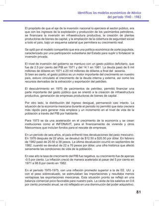 Identificas los modelos económicos de México
del periodo 1940 - 1982
81
El propósito de que el eje de la inversión nacional lo ejerciera el sector público, era
que con los ingresos de la explotación y producción de los yacimientos petroleros,
se financiara la inversión en infraestructura productiva, la creación de plantas
productoras de bienes de capital, y la ampliación de la cobertura de seguridad social
a todo el país, bajo un esquema salarial que permitiera su crecimiento real.
Se optó por el modelo compartido que era una política económica de corte populista,
caracterizado por una participación subsidiaria del Estado para suplir o fortalecer la
inversión privada.
El nivel de inversión del gobierno se mantuvo con un gasto público deficitario, que
fue de 2.5 por ciento del PIB en 1971 y del 14.1 en 1981. La deuda pasó de 6 mil
millones de dólares en 1971 a 20 mil millones de dólares a final del sexenio.
Si bien es cierto, el gasto público es un motor importante del crecimiento en nuestro
país, estuvo vinculado al crecimiento de la deuda interna y externa, así como los
recursos derivados de la extracción y exportación del petróleo.
El descubrimiento en 1970 de yacimientos de petróleo, permitió financiar una
parte importante del gasto público que se orientó a la creación de infraestructura
productiva, generación de empresas productoras de bienes de capital.
Por otro lado, la distribución del ingreso desigual, permaneció casi intacto. La
situación de la economía mexicana durante el periodo no permitió que ésta creciera
más rápido para generar más empleos y un incremento en el nivel de vida de la
población a través del PIB por habitante.
Para 1973 se da una aceleración en el crecimiento de la economía y se crean
instituciones como el INFONAVIT, para el financiamiento de vivienda y otros
fideicomisos que incluían fondos para el rescate de empresas.
En un período de seis años, el país enfrentó tres devaluaciones del peso mexicano.
En 1976 después de 22 años, se devaluó de $12.50 a $20.50 por dólar. En febrero
de 1982 pasó de 20.50 a 38 pesos. La última devaluación ocurrió en septiembre de
1982, cuando se devaluó de 22 a 70 pesos por dólar, una cifra histórica que afectó
seriamente las condiciones de vida de la población.
En ese año la tasa de crecimiento del PIB fue negativa, su crecimiento fue de apenas
-0.5 por ciento. La inflación creció de manera acelerada al pasar del 5 por ciento en
1971 a 98.8 por ciento en 1982.
En el período 1970-1975, con una inflación promedio superior a la de EE. UU. y
con el peso sobrevaluado, se estimulaban las importaciones y resultaba menos
ventajosas las exportaciones mexicanas. Esta situación pronto se reflejó en una
balanza comercial poco favorable para nuestro país. La caída de los salarios en 0.6
por ciento promedio anual, se vió reflejado en una disminución del poder adquisitivo.
 