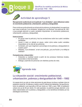 Bloque II Identificas los modelos económicos de México
del periodo 1940 - 1982
84
Aprende más
La situación social: crecimiento poblacional,
urbanización, pobreza y desigualdad de 1940 – 1982
Un repaso de lo ya visto en otras secciones de este bloque nos lleva a señalar cómo la
población creció de 19 millones y medio a casi 67 millones de habitantes. De igual forma,
cómo la población rural equivalía al 65 por ciento en 1940 y para 1980, la población
urbana era ya de 66 por ciento. En este apartado, te pedimos pongas atención a los
datos relacionados con la pobreza y desigualdad y a los beneficios brindados por las
estrategias económicas.
Actividad de aprendizaje 5
Recuperación audiovisual con la película “Los olvidados”, para reflexionar sobre
el crecimiento poblacional, urbanización, pobreza y desigualdad.
Para continuar profundizando en el tema de la pobreza y la desigualdad, te sugerimos
que veas la película “Los olvidados” dirigida por Luis Buñuel, una película de 1951
y que pongas atención a cuatro variables importantes: el crecimiento poblacional,
urbanización, pobreza y desigualdad.
Instrucciones:
• En grupo vean la película y haz tus anotaciones sobre las cuatro variables
señaladas.
• Lleven a cabo un debate en grupo, sobre cómo estas cuatro variables
impactaban en la vida de las personas.
• Contesten ¿En qué magnitud o porcentaje era la pobreza y desigualdad en
nuestro país?
• Debatan: “Los olvidados”, al ser una película, ¿es una ficción y no refleja la
realidad?
Competencias a desarrollar:
• Interpreta su realidad social a partir de los procesos históricos locales,
nacionales e internacionales.
• Dialoga y aprende de personas con distintos puntos de vista.
 