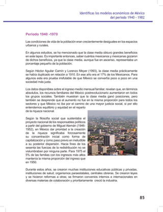 Identificas los modelos económicos de México
del periodo 1940 - 1982
85
Periodo 1940 -1970
Las condiciones de vida de la población eran crecientemente desiguales en los espacios
urbanos y rurales.
En algunos estudios, se ha mencionado que la clase media obtuvo grandes beneficios
en este lapso. Es importante entonces, saber cuántos mexicanos y mexicanas gozaron
de dichos beneficios, ya que la clase media, aunque fue en ascenso, representaba un
porcentaje pequeño de la población.
Según Héctor Aguilar Camín y Lorenzo Meyer (1993), la clase media prácticamente
se había duplicado en relación a 1910. En ese año era el 17% de los Mexicanos. Para
algunos esta era prueba irrefutable de que México se convertía poco a poco en una
sociedad más justa.
Los datos disponibles sobre el ingreso medio mensual familiar, revelan que, en términos
absolutos, los recursos familiares del México postrevolucionario aumentaron en todos
los grupos sociales. También muestran que la clase media ganó posiciones, pero
también se desprende que el aumento no fue en la misma proporción para todos los
sectores y que México no iba por el camino de una mayor justicia social, si por ello
entendemos equilibrio y equidad en el reparto
de la riqueza nacional.
Según la filosofía social que sustentaba el
proyecto nacional de los responsables políticos
a partir del gobierno de Miguel Alemán (1946-
1952), en México dar prioridad a la creación
de la riqueza significaba forzosamente
su concentración inicial como forma de
capitalización y como paso previo en ineludible
a su posterior dispersión. Hacia fines de los
sesenta las fuerzas de la redistribución no se
vislumbraban por ninguna parte. Para 1975 el
5% de las familias con los ingresos más altos
mantenía la misma proporción del ingreso que
en 1950.
Durante estos años, se crearon muchas instituciones educativas públicas y privadas,
instituciones de salud, organismos paraestatales, centrales obreras. Se crearon leyes
y se hicieron reformas a otras; se firmaron convenios internos e internacionales en
diversas materias de colaboración y prioritariamente creció la industria.
 