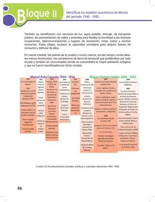 Bloque II Identificas los modelos económicos de México
del periodo 1940 - 1982
86
También se beneficiaron con servicios de luz, agua potable, drenaje, de transporte
público, de pavimentación de calles y avenidas para facilitar la movilidad a las diversas
ocupaciones, telecomunicaciones y lugares de recreación, cines, bares y centros
nocturnos. Estas clases, tuvieron la capacidad monetaria para adquirir bienes de
consumo y disfrutar de ellos.
En menor medida, los pobres de la ciudad y mucho menos, los del campo y entre ellos,
los menos favorecidos, los campesinos de tierra de temporal que proliferaban por todo
el país y también en comunidades donde se concentraba la mayor población indígena
y que no fueron beneficiados por dicho modelo.
Cuadro 2.6 Acontecimientos sociales, políticos y culturales relevantes 1940 -1952
 