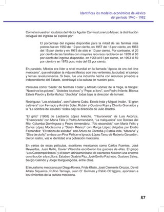 Identificas los modelos económicos de México
del periodo 1940 - 1982
87
Como lo muestran los datos de HéctorAguilar Camín y Lorenzo Meyer, la distribución
desigual del ingreso se explica por:
El porcentaje del ingreso disponible para la mitad de las familias más
pobres fue en 1950 del 19 por ciento, en 1957 del 16 por ciento, en 1963
del 15 por ciento y en 1975 de sólo el 13 por ciento. Por contraste, el 20
por ciento de las familias con mayores recursos recibieron en 1950 el 60
por ciento del ingreso disponible, en 1958 el 61 por ciento, en 1963 el 59
por ciento y en 1975 poco más del 62 por ciento.
En paralelo, México era líder a nivel mundial en la llamada “época de oro del cine
mexicano”, que retrataban la vida en México con tres vertientes, la ciudad, el campo
y temas revolucionarios. Si bien, fue una industria hecha con recursos privados e
independiente del Estado, contribuyó a la cultura en nuestro país.
Películas como “Santa” de Norman Foster y Alfredo Gómez de la Vega, la trilogía:
“Nosotros los pobres”, “Ustedes los ricos” y “Pepe, el toro”, con Pedro Infante, Blanca
Estela Pavón y Evita Muñoz “chachita” todas bajo la dirección de Ismael.
Rodríguez; “Los olvidados”, con Roberto Cobo, Estela Inda y Miguel Inclán, “El gran
calavera” con Fernado y Andrés Soler, Rubén y Gustavo Rojo y Charito Granados y
la “La sombra del caudillo” todas bajo la dirección de Julio Bracho.
“El grito” (1968) de Leobardo López Aretche, “Tiburoneros” de Luis Alcoriza,
“Enamorada” con María Félix y Pedro Armendáriz, “La malquerida” con Dolores del
Río, Columba Domínguez y Pedro Armendáriz, “Río escondido” con María Félix y
Carlos López Moctezuma y “Salón México” con Marga López dirigidas por Emilio
Fernández; “El rebozo de soledad” con Arturo de Córdoba y Estela Inda, “Macario” y
“Días de otoño” ambas con Pina Pellicer e Ignacio López Tarso de Roberto Gavaldón,
dieron rostro, voz e identidad a la población mexicana.
En varias de estas películas, escritores mexicanos como Carlos Fuentes, José
Revueltas, Juan Rulfo, Xavier Villarrutia escribieron los guiones de ellas. El grupo
“Los Contemporáneos” y el boom latinoamericano de escritores hicieron una enorme
contribución a la cultura. Estaban Ocatvio Paz, José Emilio Pacheco, Gustavo Saínz,
Sergio Galindo y Jorge Ibargüengoitia, entre otros.
El muralismo mexicano por Diego Rivera, Frida Khalo, José Clemente Orozco, David
Alfaro Siqueiros, Rufino Tamayo, Juan O´ Gorman y Pablo O’Higgins, aportaron a
los cimientos de la cultura mexicana.
 