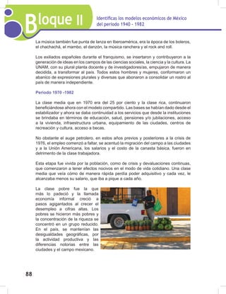 Bloque II Identificas los modelos económicos de México
del periodo 1940 - 1982
88
La música también fue punta de lanza en Iberoamérica, era la época de los boleros,
el chachachá, el mambo, el danzón, la música ranchera y el rock and roll.
Los exiliados españoles durante el franquismo, se insertaron y contribuyeron a la
generación de ideas en los campos de las ciencias sociales, la ciencia y la cultura. La
UNAM, con su plural planta docente y de investigadores/as, empujaron de manera
decidida, a transformar al país. Todos estos hombres y mujeres, conformaron un
abanico de expresiones plurales y diversas que abonaron a consolidar un rostro al
país de manera independiente.
Periodo 1970 -1982
La clase media que en 1970 era del 25 por ciento y la clase rica, continuaron
beneficiándose ahora con el modelo compartido. Las bases se habían dado desde el
estabilizador y ahora se daba continuidad a los servicios que desde la instituciones
se brindaba en términos de educación, salud, pensiones y/o jubilaciones, acceso
a la vivienda, infraestructura urbana, equipamiento de las ciudades, centros de
recreación y cultura, acceso a becas.
No obstante el auge petrolero, en estos años previos y posteriores a la crisis de
1976, el empleo comenzó a faltar, se acentuó la migración del campo a las ciudades
y a la Unión Americana, los salarios y el costo de la canasta básica, fueron en
detrimento de la clase trabajadora.
Esta etapa fue vivida por la población, como de crisis y devaluaciones continuas,
que comenzaron a tener efectos nocivos en el modo de vida cotidiano. Una clase
media que veía cómo de manera rápida perdía poder adquisitivo y cada vez, le
alcanzaba menos su salario, que iba a pique a cada año.
La clase pobre fue la que
más lo padeció y la llamada
economía informal creció a
pasos agigantados al crecer el
desempleo a cifras altas. Los
pobres se hicieron más pobres y
la concentración de la riqueza se
concentró en un grupo reducido.
En el país, se mantenían las
desigualdades geográficas, por
la actividad productiva y las
diferencias notorias entre las
ciudades y el campo mexicano.
 