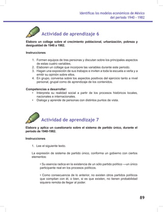 Identificas los modelos económicos de México
del periodo 1940 - 1982
89
Actividad de aprendizaje 6
Elabora un collage sobre el crecimiento poblacional, urbanización, pobreza y
desigualdad de 1940 a 1982.
Instrucciones
1. Formen equipos de tres personas y discutan sobre los principales aspectos
de estas cuatro variables.
2. Elaboren un collage que incorpore las variables durante este periodo.
3. Hagan una exposición de sus trabajos e inviten a toda la escuela a verla y a
emitir su opinión sobre ellos.
4. En grupo, conversa sobre los aspectos positivos del ejercicio tanto a nivel
personal, grupal como de aprendizaje de los contenidos.
Competencias a desarrollar:
• Interpreta su realidad social a partir de los procesos históricos locales,
nacionales e internacionales.
• Dialoga y aprende de personas con distintos puntos de vista.
Actividad de aprendizaje 7
Elabora y aplica un cuestionario sobre el sistema de partido único, durante el
periodo de 1940-1982.
Instrucciones
1. Lee el siguiente texto.
La expresión de sistema de partido único, conforma un gobierno con ciertos
elementos:
• Su esencia radica en la existencia de un sólo partido político —un único
participante real en los procesos políticos.
• Como consecuencia de lo anterior, no existen otros partidos políticos
que compitan con él, o bien, si es que existen, no tienen probabilidad
siquiera remota de llegar al poder.
 