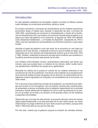 Identificas los modelos económicos de México
del periodo 1940 - 1982
63
Introducción
En este apartado analizarás los principales cambios ocurridos en México durante
cuatro décadas, en la estructura económica, política y social.
En el plano económico, conocerás las características de los modelos económicos
promovidos desde el Estado para impulsar el desarrollo del país: el primero de
1940-1954, caracterizado por promover la industrialización a través de la Sustitu-
ción de Importaciones (SI), que implicó una economía cerrada hacia el exterior y un
papel muy activo del gobierno en la economía; el segundo de 1954-1970 definido
como Desarrollo Estabilizador; y el modelo de Desarrollo Compartido de 1970 a
1982 y que fue impulsado por los presidentes Luis Echeverría Álvarez y José López
Portillo.
Ubicarás el papel del gobierno como eje rector de la economía en casi todos los
aspectos de la vida del país, y analizarás la forma en que el modelo se agotó, prin-
cipalmente por el uso excesivo del endeudamiento externo que se hizo entre 1970
y 1982. También, analizarás la economía cerrada hacia el exterior que caracterizó a
la política económica durante este periodo de 42 años.
Los modelos instrumentados tuvieron características particulares que tienes que
conocer, para que puedas hacer un balance de los mismos, definir cuáles fueron
sus aportaciones e identificar las causas de su agotamiento.
Revisarás los efectos de la puesta en marcha de los modelos anteriores en las
condiciones de vida de la población. Una de las más evidentes es la reorganización
de la fuerza de trabajo de base campesina de los años 40 y la conformación de tra-
bajadores urbanos agrupados en sindicatos y la consolidación de la burocracia y la
clase media.
Por lo que toca a las condiciones sociales de la población, es importante que distin-
gas que el país no era homogéneo, sino al contrario, durante esos cuarenta años,
se presentaron enormes contrastes entre la población dependiendo de la actividad
productiva. Dichas diferencias se reflejaron en cómo vivían las personas en el cam-
po y en la ciudad, en el norte y sur del país, en las grandes urbes y en las medianas
y pequeñas comunidades.
Observarás que a lo largo de este periodo, la economía del país creció de manera
rápida (aproximadamente a una tasa promedio de 6.5 por ciento anual), con tasas
inflacionarias muy bajas (inferiores al 3 por ciento anual en promedio), aunque entre
1940 y 1954 hubo años en los que fue más alta.
Por otro lado, notarás que el gobierno propició la creación de centrales obreras,
 