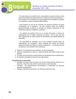 Bloque II Identificas los modelos económicos de México
del periodo 1940 - 1982
90
• En este sistema de partido único, ese partido es quien controla y tiene
poder sobre todas las organizaciones y niveles que forman el gobierno —
funcionando en una mezcla en la que el gobierno es el partido y el partido
es el gobierno, siendo imposible diferenciarlos.
• Este sistema es una de las variantes de sistemas políticos de poder
concentrado en el gobierno —el que controla todos los poderes
gubernamentales anulando la división de poderes tradicional en las
repúblicas (ejecutivo, legislativo y judicial).
• Un sistema de partido único es un usuario frecuente e intenso de
propaganda que lo exalta y aplaude sus logros —por lo que, del otro
lado, significa ser un fuerte censor de información que impide libertad de
expresión.
• Su naturaleza es clientelar, por la que establece fuertes lazos de
dependencia del ciudadano, quien subsiste por medio de favores
gubernamentales que logran un apoyo al gobierno —no solamente entre
ciudadanos, sino también entre empresas.
2. Elabora un cuestionario que contenga de cinco preguntas.
3. Aplica tu cuestionario al menos a cuatro personas que hayan vivido en ese
periodo.
4. En clase, formen equipos e intercambien los resultados de sus cuestionarios.
5. En plenaria expongan el resumen de cada equipo.
Competencias a desarrollar:
• Identifica las ideas clave de cada uno de los textos teóricos dados por el
docente, o discurso oral e infiere conclusiones a partir de ellas.
• Compara las características democráticas y autoritarias de diversos
sistemas sociopolíticos
• Dialoga y aprende de personas con distintos puntos de vista.
 