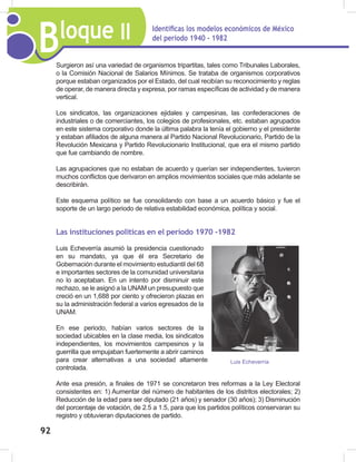 Bloque II Identificas los modelos económicos de México
del periodo 1940 - 1982
92
Surgieron así una variedad de organismos tripartitas, tales como Tribunales Laborales,
o la Comisión Nacional de Salarios Mínimos. Se trataba de organismos corporativos
porque estaban organizados por el Estado, del cual recibían su reconocimiento y reglas
de operar, de manera directa y expresa, por ramas específicas de actividad y de manera
vertical.
Los sindicatos, las organizaciones ejidales y campesinas, las confederaciones de
industriales o de comerciantes, los colegios de profesionales, etc. estaban agrupados
en este sistema corporativo donde la última palabra la tenía el gobierno y el presidente
y estaban afiliados de alguna manera al Partido Nacional Revolucionario, Partido de la
Revolución Mexicana y Partido Revolucionario Institucional, que era el mismo partido
que fue cambiando de nombre.
Las agrupaciones que no estaban de acuerdo y querían ser independientes, tuvieron
muchos conflictos que derivaron en amplios movimientos sociales que más adelante se
describirán.
Este esquema político se fue consolidando con base a un acuerdo básico y fue el
soporte de un largo periodo de relativa estabilidad económica, política y social.
Las instituciones políticas en el período 1970 -1982
Luis Echeverría asumió la presidencia cuestionado
en su mandato, ya que él era Secretario de
Gobernación durante el movimiento estudiantil del 68
e importantes sectores de la comunidad universitaria
no lo aceptaban. En un intento por disminuir este
rechazo, se le asignó a la UNAM un presupuesto que
creció en un 1,688 por ciento y ofrecieron plazas en
su la administración federal a varios egresados de la
UNAM.
En ese periodo, habían varios sectores de la
sociedad ubicables en la clase media, los sindicatos
independientes, los movimientos campesinos y la
guerrilla que empujaban fuertemente a abrir caminos
para crear alternativas a una sociedad altamente
controlada.
Ante esa presión, a finales de 1971 se concretaron tres reformas a la Ley Electoral
consistentes en: 1) Aumentar del número de habitantes de los distritos electorales; 2)
Reducción de la edad para ser diputado (21 años) y senador (30 años); 3) Disminución
del porcentaje de votación, de 2.5 a 1.5, para que los partidos políticos conservaran su
registro y obtuvieran diputaciones de partido.
Luis Echeverría
 
