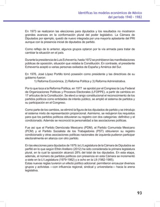 Identificas los modelos económicos de México
del periodo 1940 - 1982
93
En 1973 se realizaron las elecciones para diputados y los resultados no mostraron
grandes avances en la conformación plural del poder legislativo. La Cámara de
Diputados por ejemplo, quedó de nuevo integrada por una mayoría aplastante del PRI
aunque con la presencia inicial de diputados de partido.
Como reflejo de lo anterior, algunos grupos optaron por la vía armada para tratar de
cambiar la situación en el país.
DurantelapresidenciadeLuisEcheverría,hasta1972seprohibieronlasmanifestaciones
públicas de oposición, situación que violaba la Constitución. En contraste, el presidente
Echeverría aceptó a varias personas exiliados de España y América del Sur.
En 1976, José López Portillo tomó posesión como presidente y las directrices de su
gobierno fueron:
1) Reforma Económica, 2) Reforma Política y 3) Reforma Administrativa.
Por lo que toca a la Reforma Política, en 1977 se aprobó por el Congreso la Ley Federal
de Organizaciones Políticas y Procesos Electorales (LFOPPE), a partir de cambios en
17 artículos de la Constitución. Se elevó a rango constitucional el reconocimiento de los
partidos políticos como entidades de interés público, se amplió el sistema de partidos y
su participación en el Congreso.
Como parte de los cambios, se eliminó la figura de los diputados de partido y se introdujo
el sistema mixto de representación proporcional. Asimismo, se redujeron los requisitos
para que los partidos políticos obtuvieran su registro con dos categorías: definitivo y el
condicionado. Además se reconoció la personalidad a las asociaciones políticas.
Fue así que el Partido Demócrata Mexicano (PDM), el Partido Comunista Mexicano
(PCM) y el Partido Socialista de los Trabajadores (PST) obtuvieron su registro
condicionado y otras asociaciones políticas nacionales de izquierda pudieron participar
electoralmente en alianza con otro partido.
Enlaseleccionesparadiputadosde1979,laLILegislaturadelaCámaradeDiputadosse
perfiló en lo que según Efrén Arellano (2012) ha sido considerada la primera legislatura
plural, en la cual la oposición alcanzó 28% del total de los diputados. En esta etapa,
además, el número de partidos políticos con presencia en esta Cámara se incrementó
a siete en la LI Legislatura (1979-1982) y a ocho en la LII (1982-1985).
Estas nuevas reglas tuvieron un efecto político adicional: permitieron encauzar diversos
grupos y activistas —con influencia regional, sindical y universitaria— hacia la arena
legislativa.
 