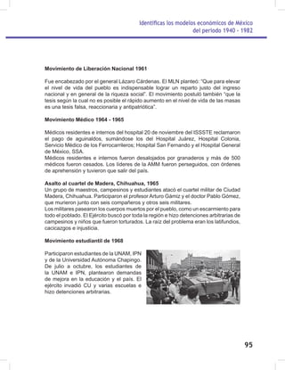 Identificas los modelos económicos de México
del periodo 1940 - 1982
95
Movimiento de Liberación Nacional 1961
Fue encabezado por el general Lázaro Cárdenas. El MLN planteó: “Que para elevar
el nivel de vida del pueblo es indispensable lograr un reparto justo del ingreso
nacional y en general de la riqueza social”. El movimiento postuló también “que la
tesis según la cual no es posible el rápido aumento en el nivel de vida de las masas
es una tesis falsa, reaccionaria y antipatriótica”.
Movimiento Médico 1964 - 1965
Médicos residentes e internos del hospital 20 de noviembre del ISSSTE reclamaron
el pago de aguinaldos, sumándose los del Hospital Juárez, Hospital Colonia,
Servicio Médico de los Ferrocarrileros; Hospital San Fernando y el Hospital General
de México, SSA.
Médicos residentes e internos fueron desalojados por granaderos y más de 500
médicos fueron cesados. Los líderes de la AMM fueron perseguidos, con órdenes
de aprehensión y tuvieron que salir del país.
Asalto al cuartel de Madera, Chihuahua, 1965
Un grupo de maestros, campesinos y estudiantes atacó el cuartel militar de Ciudad
Madera, Chihuahua. Participaron el profesor Arturo Gámiz y el doctor Pablo Gómez,
que murieron junto con seis compañeros y otros seis militares.
Los militares pasearon los cuerpos muertos por el pueblo, como un escarmiento para
todo el poblado. El Ejército buscó por toda la región e hizo detenciones arbitrarias de
campesinos y niños que fueron torturados. La raíz del problema eran los latifundios,
cacicazgos e injusticia.
Movimiento estudiantil de 1968
Participaron estudiantes de la UNAM, IPN
y de la Universidad Autónoma Chapingo.
De julio a octubre, los estudiantes de
la UNAM e IPN, plantearon demandas
de mejora en la educación y el país. El
ejército invadió CU y varias escuelas e
hizo detenciones arbitrarias.
 
