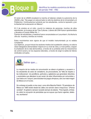 Bloque II Identificas los modelos económicos de México
del periodo 1940 - 1982
96
El rector de la UNAM encabezó la marcha al haberse violado la autonomía de la
UNAM y dijo: “Se juegan en esta jornada no sólo los destinos de la Universidad y el
Politécnico. Continuaremos luchando por los estudiantes, contra la represión y por
la libertad de la educación en México”.
El 2 de octubre en el mitin, ocurrió la matanza de personas, muchos de ellos
estudiantes, en la plaza de las Tres Culturas. Líderes del CNH fueron aprehendidos
y llevados al Campo Militar No. 1.
Cientos de estudiantes y maestros fueron encarcelados en Lecumberri. A la fecha la
cifra de muertos y heridos es incierta.
Estos movimientos eran signos de que el modelo instrumentado ya no estaba
cumpliendo
sus objetivos, ya que incluso los sectores medios de la población urbana y no sólo la
clase trabajadora demandaban mejoría en su nivel de vida y a nivel político, exigían
la ampliación de la vida democrática, a través de su protesta ante los mecanismos
de control social y en los espacios laborales, a través de exigir la salida de líderes
sindicales corruptos.
Sabías que...
La mayoría de los medios de comunicación se aliaron al gobierno y acusaron a
los estudiantes de actos de vandalismo, de provocadores, de “falta de respeto a
las instituciones”, de pandilleros, greñudos y agitadores que generaban disturbios
y escándalos que alteraban la paz social, de estar influenciados por comunistas y
que había una “conjura” para boicotear los juegos olímpicos y dar una mala imagen
de México en el mundo.
Sin embargo el pueblo no les creyó, como diría Blanche Petrich: “El periodismo de
México en 1968 recibió desde las calles una sanción clara e inequívoca: “¡Prensa
vendida!”. El gobierno siempre necesitó siempre de aliados. “Para lograrlo, el Esta-
do cultivó la corrupción de periodistas que se supuso que fueron agentes, delato-
res, escribanos”
 