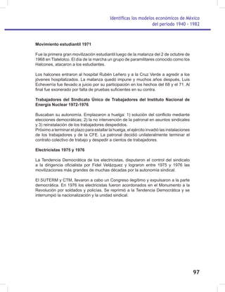 Identificas los modelos económicos de México
del periodo 1940 - 1982
97
Movimiento estudiantil 1971
Fue la primera gran movilización estudiantil luego de la matanza del 2 de octubre de
1968 en Tlatelolco. El día de la marcha un grupo de paramilitares conocido como los
Halcones, atacaron a los estudiantes.
Los halcones entraron al hospital Rubén Leñero y a la Cruz Verde a agredir a los
jóvenes hospitalizados. La matanza quedó impune y muchos años después, Luis
Echeverría fue llevado a juicio por su participación en los hechos del 68 y el 71. Al
final fue exonerado por falta de pruebas suficientes en su contra.
Trabajadores del Sindicato Único de Trabajadores del Instituto Nacional de
Energía Nuclear 1972-1976
Buscaban su autonomía. Emplazaron a huelga: 1) solución del conflicto mediante
elecciones democráticas; 2) la no intervención de la patronal en asuntos sindicales
y 3) reinstalación de los trabajadores despedidos.
Próximo a terminar el plazo para estallar la huelga, el ejército invadió las instalaciones
de los trabajadores y de la CFE. La patronal decidió unilateralmente terminar el
contrato colectivo de trabajo y despedir a cientos de trabajadores.
Electricistas 1975 y 1976
La Tendencia Democrática de los electricistas, disputaron el control del sindicato
a la dirigencia oficialista por Fidel Velázquez y lograron entre 1975 y 1976 las
movilizaciones más grandes de muchas décadas por la autonomía sindical.
El SUTERM y CTM, llevaron a cabo un Congreso ilegítimo y expulsaron a la parte
democrática. En 1976 los electricistas fueron acordonados en el Monumento a la
Revolución por soldados y policías. Se reprimió a la Tendencia Democrática y se
interrumpió la nacionalización y la unidad sindical.
 
