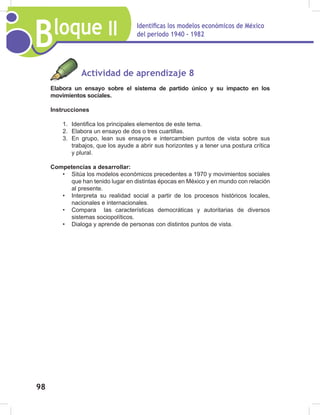 Bloque II Identificas los modelos económicos de México
del periodo 1940 - 1982
98
Actividad de aprendizaje 8
Elabora un ensayo sobre el sistema de partido único y su impacto en los
movimientos sociales.
Instrucciones
1. Identifica los principales elementos de este tema.
2. Elabora un ensayo de dos o tres cuartillas.
3. En grupo, lean sus ensayos e intercambien puntos de vista sobre sus
trabajos, que los ayude a abrir sus horizontes y a tener una postura crítica
y plural.
Competencias a desarrollar:
• Sitúa los modelos económicos precedentes a 1970 y movimientos sociales
que han tenido lugar en distintas épocas en México y en mundo con relación
al presente.
• Interpreta su realidad social a partir de los procesos históricos locales,
nacionales e internacionales.
• Compara las características democráticas y autoritarias de diversos
sistemas sociopolíticos.
• Dialoga y aprende de personas con distintos puntos de vista.
 