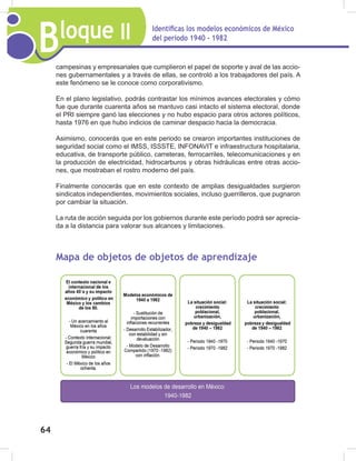 Bloque II Identificas los modelos económicos de México
del periodo 1940 - 1982
64
campesinas y empresariales que cumplieron el papel de soporte y aval de las accio-
nes gubernamentales y a través de ellas, se controló a los trabajadores del país. A
este fenómeno se le conoce como corporativismo.
En el plano legislativo, podrás contrastar los mínimos avances electorales y cómo
fue que durante cuarenta años se mantuvo casi intacto el sistema electoral, donde
el PRI siempre ganó las elecciones y no hubo espacio para otros actores políticos,
hasta 1976 en que hubo indicios de caminar despacio hacia la democracia.
Asimismo, conocerás que en este periodo se crearon importantes instituciones de
seguridad social como el IMSS, ISSSTE, INFONAVIT e infraestructura hospitalaria,
educativa, de transporte público, carreteras, ferrocarriles, telecomunicaciones y en
la producción de electricidad, hidrocarburos y obras hidráulicas entre otras accio-
nes, que mostraban el rostro moderno del país.
Finalmente conocerás que en este contexto de amplias desigualdades surgieron
sindicatos independientes, movimientos sociales, incluso guerrilleros, que pugnaron
por cambiar la situación.
La ruta de acción seguida por los gobiernos durante este período podrá ser aprecia-
da a la distancia para valorar sus alcances y limitaciones.
Mapa de objetos de objetos de aprendizaje
 
