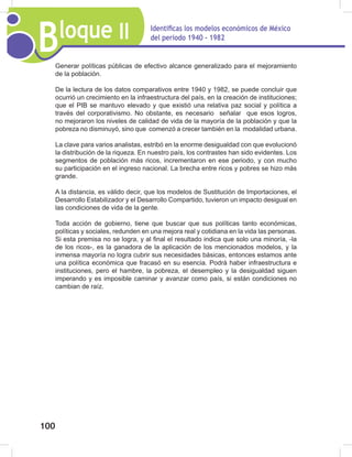 Bloque II Identificas los modelos económicos de México
del periodo 1940 - 1982
100
Generar políticas públicas de efectivo alcance generalizado para el mejoramiento
de la población.
De la lectura de los datos comparativos entre 1940 y 1982, se puede concluir que
ocurrió un crecimiento en la infraestructura del país, en la creación de instituciones;
que el PIB se mantuvo elevado y que existió una relativa paz social y política a
través del corporativismo. No obstante, es necesario señalar que esos logros,
no mejoraron los niveles de calidad de vida de la mayoría de la población y que la
pobreza no disminuyó, sino que comenzó a crecer también en la modalidad urbana.
La clave para varios analistas, estribó en la enorme desigualdad con que evolucionó
la distribución de la riqueza. En nuestro país, los contrastes han sido evidentes. Los
segmentos de población más ricos, incrementaron en ese periodo, y con mucho
su participación en el ingreso nacional. La brecha entre ricos y pobres se hizo más
grande.
A la distancia, es válido decir, que los modelos de Sustitución de Importaciones, el
Desarrollo Estabilizador y el Desarrollo Compartido, tuvieron un impacto desigual en
las condiciones de vida de la gente.
Toda acción de gobierno, tiene que buscar que sus políticas tanto económicas,
políticas y sociales, redunden en una mejora real y cotidiana en la vida las personas.
Si esta premisa no se logra, y al final el resultado indica que solo una minoría, -la
de los ricos-, es la ganadora de la aplicación de los mencionados modelos, y la
inmensa mayoría no logra cubrir sus necesidades básicas, entonces estamos ante
una política económica que fracasó en su esencia. Podrá haber infraestructura e
instituciones, pero el hambre, la pobreza, el desempleo y la desigualdad siguen
imperando y es imposible caminar y avanzar como país, si están condiciones no
cambian de raíz.
 