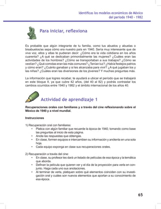 Identificas los modelos económicos de México
del periodo 1940 - 1982
65
Para iniciar, reflexiona
Es probable que algún integrante de tu familia, como tus abuelos y abuelas o
bisabuelos/as sepa cómo era nuestro país en 1940. Sería muy interesante que de
viva voz, ellos y ellas te pudieran decir: ¿Cómo era la vida cotidiana en los años
cuarenta? ¿A qué se dedicaban primordialmente las mujeres? ¿Cuáles eran las
actividades de los hombres? ¿Cómo se transportaban a sus trabajos? ¿Cómo se
vestían? ¿Qué comidas eran las más comunes? ¿Tenían luz? ¿Había festejos patrios
y cómo eran? ¿Cuánto ganaban y si les alcanzaba para vivir? ¿A qué jugaban los y
las niñas? ¿Cuáles eran las diversiones de los jóvenes? Y muchas preguntas más.
La información que logres recabar, te ayudará a ubicar el período que se trabajará
en este bloque II, ya que cubre 42 años, (del 40 al 82) y podrás contrastar los
cambios ocurridos entre 1940 y 1982 y el ámbito internacional de los años 40.
Actividad de aprendizaje 1
Recuperaciones orales con familiares y a través del cine reflexionando sobre el
México de 1940 y a nivel mundial.
Instrucciones
1) Recuperación oral con familiares:
• Platica con algún familiar que recuerde la época de 1940, tomando como base
las preguntas al inicio de esta página.
• Anota las respuestas que obtengas.
• En clase, formen equipos e intercambien su información y anótenla en una sola
hoja.
• Cada equipo exponga en clase sus recuperaciones orales.
2) Recuperación a través del cine:
• En clase, su profesor les dará un listado de películas de esa época y la temática
que aborda.
• Definan la película que quieren ver y el día de la proyección para verla en con-
junto. Haga cada uno sus anotaciones.
• Al terminar de verla, platiquen sobre qué elementos coinciden con su investi-
gación oral y cuáles son nuevos elementos que aportan a su conocimiento de
esa época.
 