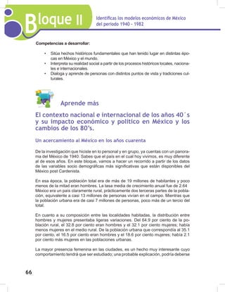 Bloque II Identificas los modelos económicos de México
del periodo 1940 - 1982
66
Aprende más
El contexto nacional e internacional de los años 40´s
y su impacto económico y político en México y los
cambios de los 80’s.
Un acercamiento al México en los años cuarenta
De la investigación que hiciste en lo personal y en grupo, ya cuentas con un panora-
ma del México de 1940. Sabes que el país en el cual hoy vivimos, es muy diferente
al de esos años. En este bloque, vamos a hacer un recorrido a partir de los datos
de las variables socio demográficas más significativas que están disponibles del
México post Cardenista.
En esa época, la población total era de más de 19 millones de habitantes y poco
menos de la mitad eran hombres. La tasa media de crecimiento anual fue de 2.64
México era un país claramente rural, prácticamente dos terceras partes de la pobla-
ción, equivalente a casi 13 millones de personas vivían en el campo. Mientras que
la población urbana era de casi 7 millones de personas, poco más de un tercio del
total.
En cuanto a su composición entre las localidades habitadas, la distribución entre
hombres y mujeres presentaba ligeras variaciones. Del 64.9 por ciento de la po-
blación rural, el 32.8 por ciento eran hombres y el 32.1 por ciento mujeres; había
menos mujeres en el medio rural. De la población urbana que correspondía al 35.1
por ciento, el 16.5 por ciento eran hombres y el 18.6 por ciento mujeres; había 2.1
por ciento más mujeres en las poblaciones urbanas.
La mayor presencia femenina en las ciudades, es un hecho muy interesante cuyo
comportamiento tendrá que ser estudiado; una probable explicación, podría deberse
Competencias a desarrollar:
• Sitúa hechos históricos fundamentales que han tenido lugar en distintas épo-
cas en México y el mundo.
• Interpreta su realidad social a partir de los procesos históricos locales, naciona-
les e internacionales.
• Dialoga y aprende de personas con distintos puntos de vista y tradiciones cul-
turales.
 