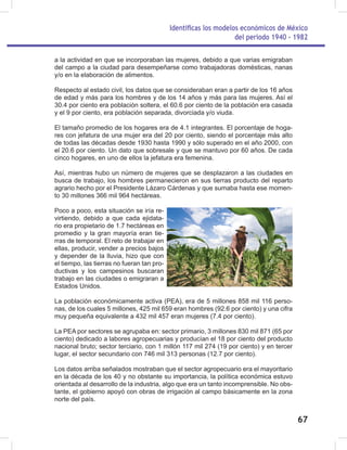 Identificas los modelos económicos de México
del periodo 1940 - 1982
67
a la actividad en que se incorporaban las mujeres, debido a que varias emigraban
del campo a la ciudad para desempeñarse como trabajadoras domésticas, nanas
y/o en la elaboración de alimentos.
Respecto al estado civil, los datos que se consideraban eran a partir de los 16 años
de edad y más para los hombres y de los 14 años y más para las mujeres. Así el
30.4 por ciento era población soltera, el 60.6 por ciento de la población era casada
y el 9 por ciento, era población separada, divorciada y/o viuda.
El tamaño promedio de los hogares era de 4.1 integrantes. El porcentaje de hoga-
res con jefatura de una mujer era del 20 por ciento, siendo el porcentaje más alto
de todas las décadas desde 1930 hasta 1990 y sólo superado en el año 2000, con
el 20.6 por ciento. Un dato que sobresale y que se mantuvo por 60 años. De cada
cinco hogares, en uno de ellos la jefatura era femenina.
Así, mientras hubo un número de mujeres que se desplazaron a las ciudades en
busca de trabajo, los hombres permanecieron en sus tierras producto del reparto
agrario hecho por el Presidente Lázaro Cárdenas y que sumaba hasta ese momen-
to 30 millones 366 mil 964 hectáreas.
Poco a poco, esta situación se iría re-
virtiendo, debido a que cada ejidata-
rio era propietario de 1.7 hectáreas en
promedio y la gran mayoría eran tie-
rras de temporal. El reto de trabajar en
ellas, producir, vender a precios bajos
y depender de la lluvia, hizo que con
el tiempo, las tierras no fueran tan pro-
ductivas y los campesinos buscaran
trabajo en las ciudades o emigraran a
Estados Unidos.
La población económicamente activa (PEA), era de 5 millones 858 mil 116 perso-
nas, de los cuales 5 millones, 425 mil 659 eran hombres (92.6 por ciento) y una cifra
muy pequeña equivalente a 432 mil 457 eran mujeres (7.4 por ciento).
La PEA por sectores se agrupaba en: sector primario, 3 millones 830 mil 871 (65 por
ciento) dedicado a labores agropecuarias y producían el 18 por ciento del producto
nacional bruto; sector terciario, con 1 millón 117 mil 274 (19 por ciento) y en tercer
lugar, el sector secundario con 746 mil 313 personas (12.7 por ciento).
Los datos arriba señalados mostraban que el sector agropecuario era el mayoritario
en la década de los 40 y no obstante su importancia, la política económica estuvo
orientada al desarrollo de la industria, algo que era un tanto incomprensible. No obs-
tante, el gobierno apoyó con obras de irrigación al campo básicamente en la zona
norte del país.
 