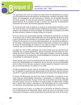Bloque II Identificas los modelos económicos de México
del periodo 1940 - 1982
68
Los agricultores del norte con campos de riego, fueron los beneficiarios de progra-
mas de asistencia técnica del gobierno, de fertilizantes, semillas mejoradas, insec-
ticidas, de investigación, de comunicaciones y contaron con el respaldo financiero
del sector privado. El norte del país comenzó a progresar, al contar con el apoyo
gubernamental, de la iniciativa privada y al tener sus productos de exportación,
mostrando así el rostro de empresas agrícolas modernas.
En los terrenos del norte se observó un proceso de mecanización tendiente a aho-
rrar mano de obra y los jornaleros fueron desplazados del campo y comenzaron a
emigrar a las ciudades en busca de trabajo. Se presentaba un problema de oferta
de mano de obra y mediano o escaso trabajo en el campo.
En el sur del país se concentraban grandes cantidades de agricultores con tierras
de temporal, que no habían sido beneficiados con los programas de obras de riego
y que su producción se centraba en el mercado interno. Al no contar con agua, su
producción era menor y al no ser prioridad del gobierno, su crecimiento se estancó y
se vino abajo. Campesinos de estos estados comenzaron a emigrar a las ciudades
en busca de oportunidades de mejora en sus vidas y/o entrar en el programa de
“braceros” que convino México con la Unión Americana en 1942.
Los datos de 1930 a 1940, señalaban que la tasa media anual de crecimiento por
localidad, tuvo un cambio significativo, siendo la urbana la que casi duplicó su creci-
miento de 2.23 en 1930 a 4.54 en 1940. Estos datos indicaban, uno de los cambios
más importantes en la composición de las localidades en el periodo de 1940 hasta
la actualidad: la urbanización del país.
Puede decirse, que una de las explicaciones del crecimiento de las ciudades, obe-
decía a las desigualdades en la asignación de los recursos, que ya se presentaban
entre el norte y el sur del país, aunque en ambos empezó la migración a las ciuda-
des, en busca de trabajo y de mejora en sus vidas.
La vida en general en el país, tanto en el medio rural y urbano presentaba contras-
tes. Por ejemplo, la esperanza de vida promedio era de 38.8 años; para los hombres
era del 37.7 y para las mujeres del 39.8; las personas morían como adultos jóvenes.
El número de defunciones era de 23 por cada mil habitantes. La población en ge-
neral moría por enfermedades infecciosas y parasitarias y en segundo lugar, por
enfermedades respiratorias. Aunque morían más en el campo que en las ciudades
por estas causas, ya que no contaban con agua potable, no había baños, usaban
leña o carbón para cocinar o calentarse en las temporadas de frío y eran muchas
sus carencias, que propiciaban que las personas se enfermaran y murieran.
Para la atención de la salud, se contaba con la Secretaría de Asistencia Pública y
con el Departamento de Salubridad. Había centros de salud que operaban en las
cabeceras municipales y cuando enfermaban las personas que vivían en las comu-
 