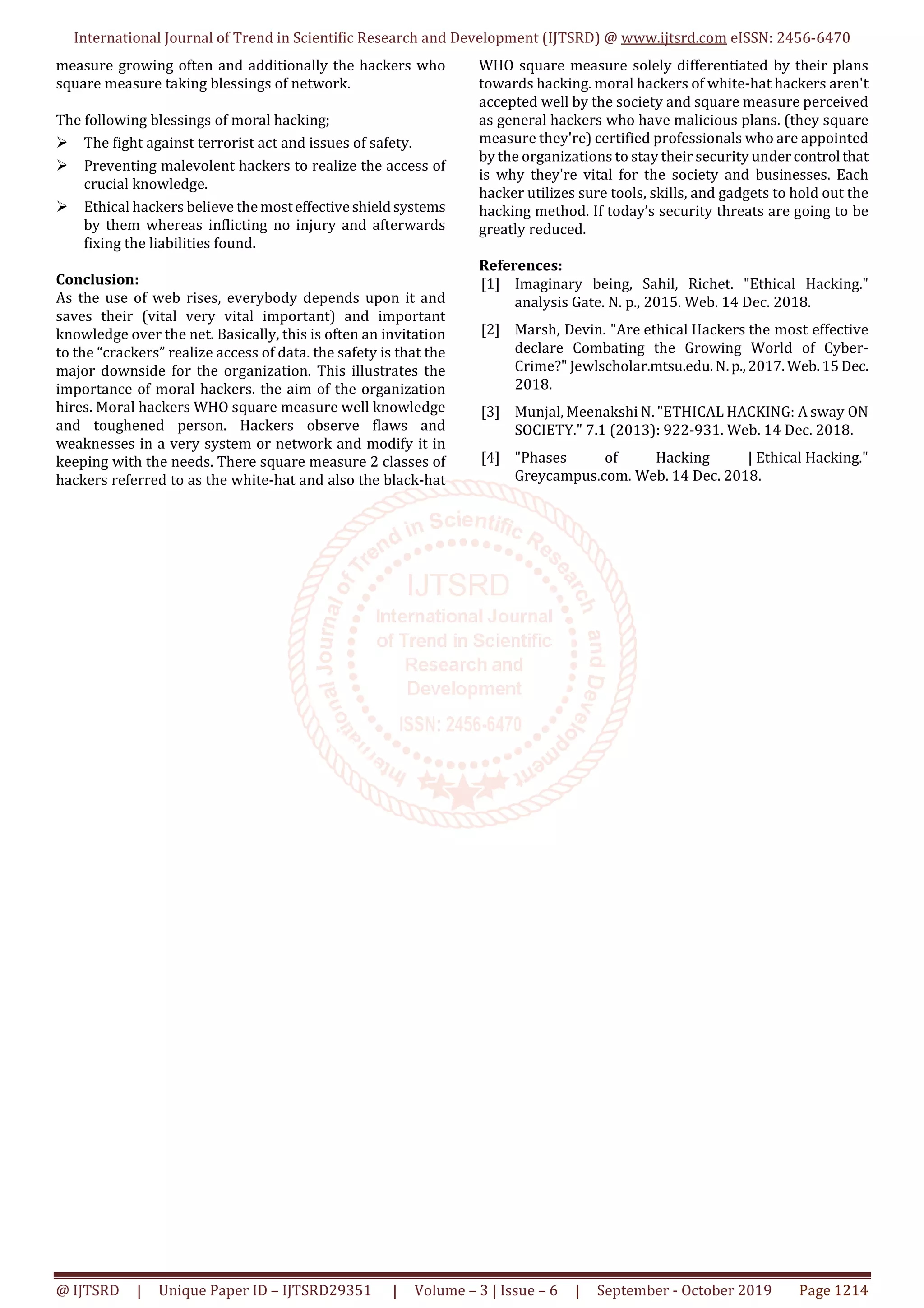 International Journal of Trend in Scientific Research and Development (IJTSRD) @ www.ijtsrd.com eISSN: 2456-6470
@ IJTSRD | Unique Paper ID – IJTSRD29351 | Volume – 3 | Issue – 6 | September - October 2019 Page 1214
measure growing often and additionally the hackers who
square measure taking blessings of network.
The following blessings of moral hacking;
The fight against terrorist act and issues of safety.
Preventing malevolent hackers to realize the access of
crucial knowledge.
Ethical hackers believe themosteffectiveshieldsystems
by them whereas inflicting no injury and afterwards
fixing the liabilities found.
Conclusion:
As the use of web rises, everybody depends upon it and
saves their (vital very vital important) and important
knowledge over the net. Basically, this is often an invitation
to the “crackers” realize access of data. the safety is that the
major downside for the organization. This illustrates the
importance of moral hackers. the aim of the organization
hires. Moral hackers WHO square measure well knowledge
and toughened person. Hackers observe flaws and
weaknesses in a very system or network and modify it in
keeping with the needs. There square measure 2 classes of
hackers referred to as the white-hat and also the black-hat
WHO square measure solely differentiated by their plans
towards hacking. moral hackers of white-hat hackers aren't
accepted well by the society and square measure perceived
as general hackers who have malicious plans. (they square
measure they're) certified professionals who are appointed
by the organizations to stay their security undercontrol that
is why they're vital for the society and businesses. Each
hacker utilizes sure tools, skills, and gadgets to hold out the
hacking method. If today’s security threats are going to be
greatly reduced.
References:
[1] Imaginary being, Sahil, Richet. "Ethical Hacking."
analysis Gate. N. p., 2015. Web. 14 Dec. 2018.
[2] Marsh, Devin. "Are ethical Hackers the most effective
declare Combating the Growing World of Cyber-
Crime?" Jewlscholar.mtsu.edu.N.p.,2017.Web.15Dec.
2018.
[3] Munjal, Meenakshi N. "ETHICAL HACKING: A sway ON
SOCIETY." 7.1 (2013): 922-931. Web. 14 Dec. 2018.
[4] "Phases of Hacking | Ethical Hacking."
Greycampus.com. Web. 14 Dec. 2018.
 