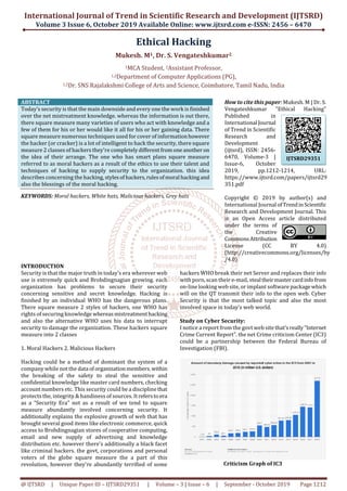 International Journal of Trend in Scientific Research and Development (IJTSRD)
Volume 3 Issue 6, October 2019 Available Online: www.ijtsrd.com e-ISSN: 2456 – 6470
@ IJTSRD | Unique Paper ID – IJTSRD29351 | Volume – 3 | Issue – 6 | September - October 2019 Page 1212
Ethical Hacking
Mukesh. M1, Dr. S. Vengateshkumar2
1MCA Student, 2Assistant Professor,
1,2Department of Computer Applications (PG),
1,2Dr. SNS Rajalakshmi College of Arts and Science, Coimbatore, Tamil Nadu, India
ABSTRACT
Today’s security is that the main downside and every one the work is finished
over the net mistreatment knowledge. whereas the information is out there,
there square measure many varieties of users who act with knowledge and a
few of them for his or her would like it all for his or her gaining data. There
square measure numerous techniques used for cover of informationhowever
the hacker (or cracker) is a lot of intelligent to hack the security, there square
measure 2 classes of hackers they're completelydifferentfromoneanotheron
the idea of their arrange. The one who has smart plans square measure
referred to as moral hackers as a result of the ethics to use their talent and
techniques of hacking to supply security to the organization. this idea
describes concerning the hacking, stylesofhackers,rules ofmoral hackingand
also the blessings of the moral hacking.
KEYWORDS: Moral hackers, White hats, Malicious hackers, Grey hats
How to cite this paper: Mukesh. M | Dr. S.
Vengateshkumar "Ethical Hacking"
Published in
International Journal
of Trend in Scientific
Research and
Development
(ijtsrd), ISSN: 2456-
6470, Volume-3 |
Issue-6, October
2019, pp.1212-1214, URL:
https://www.ijtsrd.com/papers/ijtsrd29
351.pdf
Copyright © 2019 by author(s) and
International Journal ofTrendinScientific
Research and Development Journal. This
is an Open Access article distributed
under the terms of
the Creative
CommonsAttribution
License (CC BY 4.0)
(http://creativecommons.org/licenses/by
/4.0)
INTRODUCTION
Security is that the major truth in today’s era wherever web
use is extremely quick and Brobdingnagian growing. each
organization has problems to secure their security
concerning sensitive and secret knowledge. Hacking is
finished by an individual WHO has the dangerous plans.
There square measure 2 styles of hackers, one WHO has
rights of securing knowledge whereasmistreatmenthacking
and also the alternative WHO uses his data to interrupt
security to damage the organization. These hackers square
measure into 2 classes
1. Moral Hackers 2. Malicious Hackers
Hacking could be a method of dominant the system of a
company while not the data oforganizationmembers.within
the breaking of the safety to steal the sensitive and
confidential knowledge like master card numbers, checking
account numbers etc. This security could be a disciplinethat
protects the, integrity & handiness of sources. Itrefersto era
as a “Security Era” not as a result of we tend to square
measure abundantly involved concerning security. It
additionally explains the explosive growth of web that has
brought several good items like electronic commerce, quick
access to Brobdingnagian stores of cooperative computing,
email and new supply of advertising and knowledge
distribution etc. however there's additionally a black facet
like criminal hackers. the govt, corporations and personal
voters of the globe square measure the a part of this
revolution, however they're abundantly terrified of some
hackers WHO break their net Server and replaces their info
with porn, scan their e-mail, steal theirmastercardinfofrom
on-line looking web site, or implant software packagewhich
will on the QT transmit their info to the open web. Cyber
Security is that the most talked topic and also the most
involved space in today’s web world.
Study on Cyber Security:
I notice a report from the govt web site that'sreally“Internet
Crime Current Report”. the net Crime criticism Center (IC3)
could be a partnership between the Federal Bureau of
Investigation (FBI).
Criticism Graph of IC3
IJTSRD29351
 