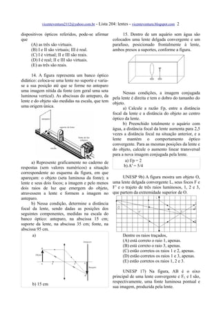 vicenteventura2112@yahoo.com.br - Lista 204: lentes - vicenteventura.blogspot.com 2

dispositivos ópticos referidos, pode-se afirmar      15. Dentro de um aquário sem água são
que                                             colocados uma lente delgada convergente e um
     (A) as três são virtuais.                  parafuso, posicionado frontalmente à lente,
     (B) I e II são virtuais; III é real.       ambos presos a suportes, conforme a figura.
     (C) I é virtual; II e III são reais.
     (D) I é real; II e III são virtuais.
     (E) as três são reais.

      14. A figura representa um banco óptico
didático: coloca-se uma lente no suporte e varia-
se a sua posição até que se forme no anteparo
uma imagem nítida da fonte (em geral uma seta           Nessas condições, a imagem conjugada
luminosa vertical). As abscissas do anteparo, da pela lente é direita e tem o dobro do tamanho do
lente e do objeto são medidas na escala, que tem objeto.
uma origem única.                                       a) Calcule a razão f/p, entre a distância
                                                  focal da lente e a distância do objeto ao centro
                                                  óptico da lente.
                                                        b) Preenchido totalmente o aquário com
                                                  água, a distância focal da lente aumenta para 2,5
                                                  vezes a distância focal na situação anterior, e a
                                                  lente mantém o comportamento óptico
                                                  convergente. Para as mesmas posições da lente e
                                                  do objeto, calcule o aumento linear transversal
                                                  para a nova imagem conjugada pela lente.
      a) Represente graficamente no caderno de            a) f/p = 2
respostas (sem valores numéricos) a situação             b) A' = 5/4
correspondente ao esquema da figura, em que
apareçam: o objeto (seta luminosa da fonte); a      UNESP 9b) A figura mostra um objeto O,
lente e seus dois focos; a imagem e pelo menos uma lente delgada convergente L, seus focos F e
dois raios de luz que emergem do objeto, F’ e o trajeto de três raios luminosos, 1, 2 e 3,
atravessem a lente e formem a imagem no que partem da extremidade superior de O.
anteparo.
      b) Nessa condição, determine a distância
focal da lente, sendo dadas as posições dos
seguintes componentes, medidas na escala do
banco óptico: anteparo, na abscissa 15 cm;
suporte da lente, na abscissa 35 cm; fonte, na
abscissa 95 cm.
       a)                                           Dentre os raios traçados,
                                                    (A) está correto o raio 1, apenas.
                                                    (B) está correto o raio 3, apenas.
                                                    (C) estão corretos os raios 1 e 2, apenas.
                                                    (D) estão corretos os raios 1 e 3, apenas.
                                                    (E) estão corretos os raios 1, 2 e 3.

                                                           UNESP 17) Na figura, AB é o eixo
                                                     principal de uma lente convergente e FL e I são,
                                                     respectivamente, uma fonte luminosa pontual e
      b) 15 cm
                                                     sua imagem, produzida pela lente.
 