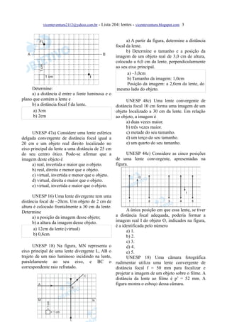 vicenteventura2112@yahoo.com.br - Lista 204: lentes - vicenteventura.blogspot.com 3



                                                           a) A partir da figura, determine a distância
                                                     focal da lente.
                                                           b) Determine o tamanho e a posição da
                                                     imagem de um objeto real de 3,0 cm de altura,
                                                     colocado a 6,0 cm da lente, perpendicularmente
                                                     ao seu eixo principal.
                                                            a) –3,0cm
                                                            b) Tamanho da imagem: 1,0cm
                                                            Posição da imagem: a 2,0cm da lente, do
      Determine:                                      mesmo lado do objeto.
      a) a distância d entre a fonte luminosa e o
plano que contém a lente e                              UNESP 48c) Uma lente convergente de
      b) a distância focal f da lente.            distância focal 10 cm forma uma imagem de um
       a) 3cm                                     objeto localizado a 30 cm da lente. Em relação
       b) 2cm                                     ao objeto, a imagem é
                                                        a) duas vezes maior.
                                                        b) três vezes maior.
      UNESP 47a) Considere uma lente esférica           c) metade do seu tamanho.
delgada convergente de distância focal igual a          d) um terço do seu tamanho.
20 cm e um objeto real direito localizado no            e) um quarto do seu tamanho.
eixo principal da lente a uma distância de 25 cm
do seu centro ótico. Pode-se afirmar que a              UNESP 44c) Considere as cinco posições
imagem deste objeto é                             de uma lente convergente, apresentadas na
      a) real, invertida e maior que o objeto.    figura.
      b) real, direita e menor que o objeto.
      c) virtual, invertida e menor que o objeto.
      d) virtual, direita e maior que o objeto.
      e) virtual, invertida e maior que o objeto.

      UNESP 16) Uma lente divergente tem uma
distância focal de –20cm. Um objeto de 2 cm de
altura é colocado frontalmente a 30 cm da lente.
Determine                                              A única posição em que essa lente, se tiver
      a) a posição da imagem desse objeto;       a distância focal adequada, poderia formar a
      b) a altura da imagem desse objeto.        imagem real I do objeto O, indicados na figura,
                                                 é a identificada pelo número
       a) 12cm da lente (virtual)                      a) 1.
       b) 0,8cm                                        b) 2.
                                                      c) 3.
      UNESP 18) Na figura, MN representa o            d) 4.
eixo principal de uma lente divergente L, AB o        e) 5.
trajeto de um raio luminoso incidindo na lente,       UNESP 18) Uma câmara fotográfica
paralelamente ao seu eixo, e BC o rudimentar utiliza uma lente convergente de
correspondente raio refratado.                  distância focal f = 50 mm para focalizar e
                                                projetar a imagem de um objeto sobre o filme. A
                                                distância da lente ao filme é p’ = 52 mm. A
                                                figura mostra o esboço dessa câmara.
 