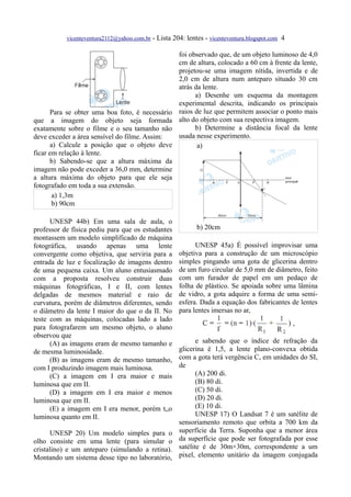 vicenteventura2112@yahoo.com.br - Lista 204: lentes - vicenteventura.blogspot.com 4

                                                     foi observado que, de um objeto luminoso de 4,0
                                                     cm de altura, colocado a 60 cm à frente da lente,
                                                     projetou-se uma imagem nítida, invertida e de
                                                     2,0 cm de altura num anteparo situado 30 cm
                                                     atrás da lente.
                                                           a) Desenhe um esquema da montagem
                                                     experimental descrita, indicando os principais
      Para se obter uma boa foto, é necessário       raios de luz que permitem associar o ponto mais
que a imagem do objeto seja formada                  alto do objeto com sua respectiva imagem.
exatamente sobre o filme e o seu tamanho não               b) Determine a distância focal da lente
deve exceder a área sensível do filme. Assim:        usada nesse experimento.
      a) Calcule a posição que o objeto deve                a)
ficar em relação à lente.
      b) Sabendo-se que a altura máxima da
imagem não pode exceder a 36,0 mm, determine
a altura máxima do objeto para que ele seja
fotografado em toda a sua extensão.
       a) 1,3m
       b) 90cm

      UNESP 44b) Em uma sala de aula, o
professor de física pediu para que os estudantes            b) 20cm
montassem um modelo simplificado de máquina
fotográfica, usando apenas uma lente                       UNESP 45a) É possível improvisar uma
convergente como objetiva, que serviria para a       objetiva para a construção de um microscópio
entrada de luz e focalização de imagens dentro       simples pingando uma gota de glicerina dentro
de uma pequena caixa. Um aluno entusiasmado          de um furo circular de 5,0 mm de diâmetro, feito
com a proposta resolveu construir duas               com um furador de papel em um pedaço de
máquinas fotográficas, I e II, com lentes            folha de plástico. Se apoiada sobre uma lâmina
delgadas de mesmos material e raio de                de vidro, a gota adquire a forma de uma semi-
curvatura, porém de diâmetros diferentes, sendo      esfera. Dada a equação dos fabricantes de lentes
o diâmetro da lente I maior do que o da II. No       para lentes imersas no ar,
teste com as máquinas, colocadas lado a lado
para fotografarem um mesmo objeto, o aluno
observou que
      (A) as imagens eram de mesmo tamanho e                e sabendo que o índice de refração da
de mesma luminosidade.                               glicerina é 1,5, a lente plano-convexa obtida
      (B) as imagens eram de mesmo tamanho,          com a gota terá vergência C, em unidades do SI,
com I produzindo imagem mais luminosa.               de
      (C) a imagem em I era maior e mais                    (A) 200 di.
luminosa que em II.                                         (B) 80 di.
      (D) a imagem em I era maior e menos                   (C) 50 di.
luminosa que em II.                                         (D) 20 di.
      (E) a imagem em I era menor, porém t„o                (E) 10 di.
luminosa quanto em II.                                      UNESP 17) O Landsat 7 é um satélite de
                                                     sensoriamento remoto que orbita a 700 km da
      UNESP 20) Um modelo simples para o             superfície da Terra. Suponha que a menor área
olho consiste em uma lente (para simular o           da superfície que pode ser fotografada por esse
cristalino) e um anteparo (simulando a retina).      satélite é de 30m×30m, correspondente a um
Montando um sistema desse tipo no laboratório,       pixel, elemento unitário da imagem conjugada
 
