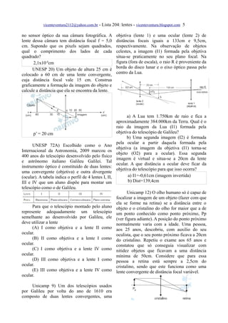 vicenteventura2112@yahoo.com.br - Lista 204: lentes - vicenteventura.blogspot.com 5

no sensor óptico da sua câmara fotográfica. A           objetiva (lente 1) e uma ocular (lente 2) de
lente dessa câmara tem distância focal f = 5,0          distâncias focais iguais a 133cm e 9,5cm,
cm. Supondo que os pixels sejam quadrados,              respectivamente. Na observação de objetos
qual o comprimento dos lados de cada                    celestes, a imagem (I1) formada pela objetiva
quadrado?                                               situa-se praticamente no seu plano focal. Na
      2,1x10-4cm                                        figura (fora de escala), o raio R é proveniente da
      UNESP 20) Um objeto de altura 25 cm é             borda do disco lunar e o eixo óptico passa pelo
colocado a 60 cm de uma lente convergente,              centro da Lua.
cuja distância focal vale 15 cm. Construa
graficamente a formação da imagem do objeto e
calcule a distância que ela se encontra da lente.




                                                              a) A Lua tem 1.750km de raio e fica a
                                                        aproximadamente 384.000km da Terra. Qual é o
                                                        raio da imagem da Lua (I1) formada pela
      p’ = 20 cm                                        objetiva do telescópio de Galileu?
                                                              b) Uma segunda imagem (I2) é formada
                                                        pela ocular a partir daquela formada pela
      UNESP 72A) Escolhido como o Ano
                                                        objetiva (a imagem da objetiva (I1) torna-se
Internacional da Astronomia, 2009 marcou os
                                                        objeto (O2) para a ocular). Essa segunda
400 anos do telescópio desenvolvido pelo físico
                                                        imagem é virtual e situa-se a 20cm da lente
e astrônomo italiano Galileu Galilei. Tal
                                                        ocular. A que distância a ocular deve ficar da
instrumento óptico é constituído de duas lentes:
                                                        objetiva do telescópio para que isso ocorra?
uma convergente (objetiva) e outra divergente
(ocular). A tabela indica o perfil de 4 lentes I, II,          a) I1=-0,61cm (imagem invertida)
III e IV que um aluno dispõe para montar um                    b) Dist=139,4cm
telescópio como o de Galileu.
                                                              Unicamp 12) O olho humano só é capaz de
                                                        focalizar a imagem de um objeto (fazer com que
                                                        ela se forme na retina) se a distância entre o
      Para que o telescópio montado pelo aluno          objeto e o cristalino do olho for maior que a de
represente adequadamente um telescópio                  um ponto conhecido como ponto próximo, Pp
semelhante ao desenvolvido por Galileu, ele             (ver figura adiante). A posição do ponto próximo
deve utilizar a lente                                   normalmente varia com a idade. Uma pessoa,
      (A) I como objetiva e a lente II como             aos 25 anos, descobriu, com auxílio do seu
ocular.                                                 oculista, que o seu ponto próximo ficava a 20cm
      (B) II como objetiva e a lente I como             do cristalino. Repetiu o exame aos 65 anos e
ocular.                                                 constatou que só conseguia visualizar com
      (C) I como objetiva e a lente IV como             nitidez objetos que ficavam a uma distância
ocular.                                                 mínima de 50cm. Considere que para essa
      (D) III como objetiva e a lente I como            pessoa a retina está sempre a 2,5cm do
ocular.                                                 cristalino, sendo que este funciona como uma
      (E) III como objetiva e a lente IV como           lente convergente de distância focal variável.
ocular.

    Unicamp 9) Um dos telescópios usados
por Galileu por volta do ano de 1610 era
composto de duas lentes convergentes, uma
 