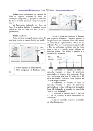 vicenteventura2112@yahoo.com.br - Lista 204: lentes - vicenteventura.blogspot.com 7

       b) Determine graficamente, no esquema da
folha de resposta, traçando as linhas de
construção apropriadas , a posição de cada um
dos focos da lente, indicando suas posições pela
letra F.
       c) Represente, indicando por Bnova, na
figura 2, a posição da linha B, quando o centro
óptico da lente for rebaixado em 10 cm (1
quadradinho).

     NOTE E ADOTE                                    Fuvest 6) Uma seta luminosa é formada
     Todo raio que passa pelo centro óptico de por pequenas lâmpadas. Deseja-se projetar a
uma lente emerge na mesma direção que incide. imagem dessa seta, ampliada, sobre uma parede,
                                               de tal forma que seja mantido o sentido por ela
                                               indicado. Para isso, duas lentes convergentes, L1
                                               e L2, são colocadas próximas uma da outra,
                                               entre a seta e a parede, como indicado no
                                               esquema abaixo. Para definir a posição e a
                                               característica da lente L2,




      a) 40cm à esquerda da transparência.
      b) 30cm à esquerda e à direita do ponto              a) determine, no esquema da folha de
C.                                                   resposta, traçando as linhas de construção
      c)                                             apropriadas, as imagens dos pontos A e B da
                                                     seta, produzidas pela lente L1, cujos focos F1
                                                     estão sinalizados, indicando essas imagens por
                                                     A1 e B1 respectivamente.
                                                           b) determine, no esquema da folha de
                                                     resposta, traçando as linhas de construção
                                                     apropriadas, a posição onde deve ser colocada a
                                                     lente L2, indicando tal posição por uma linha
                                                     vertical, com símbolo L2.
                                                           c) determine a distância focal f2 da lente
                                                     L2, em cm, traçando os raios convenientes ou
                                                     calculando.
                                                           Escreva o resultado, no espaço assinalado,
                                                     na folha de respostas.
 