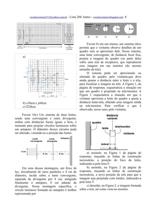 vicenteventura2112@yahoo.com.br - Lista 204: lentes - vicenteventura.blogspot.com 8




                                                           Fuvest 6) em um museu, um sistema ótico
                                                     permite que o visitante observe detalhes de um
                                                     quadro sem se aproximar dele .Nesse sistema,
                                                     uma lente convergente, de distância focal fixa,
      a)
                                                     projeta a imagem do quadro (ou parte dela)
                                                     sobre uma tela de receptores, que reproduzem
                                                     essa imagem em um monitor (do mesmo
                                                     tamanho da tela).
                                                           O sistema pode ser aproximado ou
                                                     afastado do quadro, pelo visitante,que deve
                                                     ainda ajustar a distância entre a lente e a tela,
                                                     para focalizar a imagem na tela. A Figura 1, da
                                                     página de respostas, esquematiza a situação em
                                                     que um quadro é projetado na tela/monitor. A
                                                     Figura 2 esquematiza a situação em que o
                                                     visitante aproxima a lente do quadro e ajusta a
      b) x30cm e y60cm                               distância lente-tela, obtendo uma imagem nítida
      c) f220cm                                      na tela/monitor. Para verificar o que é
                                                     observado, nesse caso, pelo visitante,
       Fuvest 16c) Um sistema de duas lentes,
sendo uma convergente e outra divergente,
ambas com distâncias focais iguais a 8cm, é
montado para projetar círculos luminosos sobre
um anteparo. O diâmetro desses círculos pode
ser alterado, variando-se a posição das lentes.




                                                           a) assinale, na Figura 1 da página de
                                                     respostas, traçando as linhas de construção
                                                     necessárias, a posição do foco da lente,
                                                     indicando-a pela letra F.
      Em uma dessas montagens, um feixe de                 b) assinale, na Figura 2 da página de
luz, inicialmente de raios paralelos e 4 cm de       respostas, traçando as linhas de construção
diâmetro, incide sobre a lente convergente,          necessárias, a nova posição da tela para que a
separada da divergente por 8 cm, atingindo           imagem seja projetada com nitidez, indicando-a
finalmente o anteparo, 8 cm adiante da               pela letra T.
divergente. Nessa montagem específica, o                   c) desenhe, na Figura 2, a imagem formada
círculo luminoso formado no anteparo é melhor        sobre a tela, tal como vista no monitor.
representado por
 