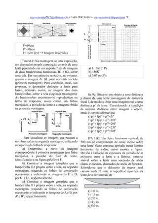 vicenteventura2112@yahoo.com.br - Lista 204: lentes - vicenteventura.blogspot.com 9




      F=60cm
      P’=90cm
      I=–6cm (i<0 ⇒ Imagem invertida)

      Fuvest 4) Na montagem de uma exposição,
um decorador propôs a projeção, através de uma
lente pendurada em um suporte fixo, da imagem               a) 1,10x105 Pa
de duas bandeirinhas luminosas, B1 e B2, sobre              b) 450K
uma tela. Em sua primeira tentativa, no entanto,            c) 0,03 ou 3%
apenas a imagem de B1 pôde ser vista na tela
(primeira montagem). Para viabilizar, então, sua
proposta, o decorador deslocou a lente para
baixo, obtendo, assim, as imagens das duas
bandeirinhas sobre a tela (segunda montagem).              Ita 9c) Situa-se um objeto a uma distância
As bandeirinhas encontram-se reproduzidas na         p diante de uma lente convergente de distância
folha de respostas, assim como, em linhas            focal f, de modo a obter uma imagem real a uma
tracejadas, a posição da lente e a imagem obtida     distância p’ da lente. Considerando a condição
na primeira montagem.                                de mínima distância entre imagem e objeto,
                                                     então é correto afirmar que
                                                           a) p3 + fpp' + p’3=5f3
                                                           b) p3 + fpp' + p’3=10f3
                                                           c) p3 + fpp' + p’3=20f3
                                                           d) p3 + fpp' + p’3=25f3
                                                           e) p3 + fpp' + p’3=30f3

       Para visualizar as imagens que passam a             ITA 11C) Um feixe luminoso vertical, de
ser observadas na segunda montagem, utilizando       500 nm de comprimento de onda, incide sobre
o esquema da folha de respostas:                     uma lente plano-convexa apoiada numa lâmina
      a) Determine, a partir da imagem               horizontal de vidro, como mostra a figura.
correspondente à primeira montagem (em linha         Devido à variação da espessura da camada de ar
tracejada), a posição do foco da lente,              existente entre a lente e a lâmina, torna-se
identificando-a na figura pela letra F.              visível sobre a lente uma sucessão de anéis
      b) Construa a imagem completa que a            claros e escuros, chamados de anéis de Newton.
bandeirinha B2 projeta sobre a tela, na segunda      Sabendo-se que o diâmetro do menor anel
montagem, traçando as linhas de construção           escuro mede 2 mm, a superfície convexa da
necessárias e indicando as imagens de C e D,         lente deve ter um raio de
por C’ e D’, respectivamente.
      c) Construa a imagem completa que a
bandeirinha B1 projeta sobre a tela, na segunda
montagem, traçando as linhas de construção
necessárias e indicando as imagens de A e B, por           a) 1,0 m.
A’ e B’, respectivamente.                                  b) 1,6 m.
                                                           c) 2,0 m.
                                                           d) 4,0 m.
                                                           e) 8,0 m.
 