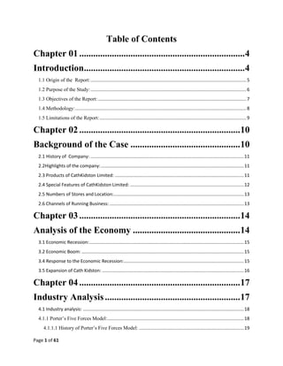Page 1 of 61
Table of Contents
Chapter 01.......................................................................4
Introduction.....................................................................4
1.1 Origin of the Report:..........................................................................................................................5
1.2 Purpose of the Study:..........................................................................................................................6
1.3 Objectives of the Report: ....................................................................................................................7
1.4 Methodology:......................................................................................................................................8
1.5 Limitations of the Report:...................................................................................................................9
Chapter 02.....................................................................10
Background of the Case ...............................................10
2.1 History of Company: ........................................................................................................................11
2.2Highlights of the company:................................................................................................................11
2.3 Products of CathKidston Limited: .....................................................................................................11
2.4 Special Features of CathKidston Limited: .........................................................................................12
2.5 Numbers of Stores and Location:......................................................................................................13
2.6 Channels of Running Business: .........................................................................................................13
Chapter 03.....................................................................14
Analysis of the Economy ..............................................14
3.1 Economic Recession:.........................................................................................................................15
3.2 Economic Boom: ...............................................................................................................................15
3.4 Response to the Economic Recession:..............................................................................................15
3.5 Expansion of Cath Kidston: ...............................................................................................................16
Chapter 04.....................................................................17
Industry Analysis..........................................................17
4.1 Industry analysis: ..............................................................................................................................18
4.1.1 Porter‘s Five Forces Model:...........................................................................................................18
4.1.1.1 History of Porter‘s Five Forces Model: ..................................................................................19
 
