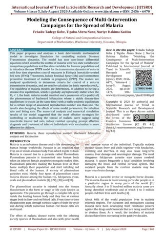 International Journal of Trend in Scientific Research and Development (IJTSRD)
Volume 4 Issue 5, July-August 2020 Available Online: www.ijtsrd.com e-ISSN: 2456 – 6470
@ IJTSRD | Unique Paper ID – IJTSRD33048 | Volume – 4 | Issue – 5 | July-August 2020 Page 1168
Modeling the Consequence of Multi-Intervention
Campaigns for the Spread of Malaria
Fekadu Tadege Kobe, Tigabu Abera Nune, Nuriye Hakima Kadiso
College of Natural and Computational Science,
Department of Mathematics, Wachemo University, Hossana, Ethiopia
ABSTRACT
This paper proposes and analyses a basic deterministic mathematical
model to investigate Simulation for controlling malaria Diseases
Transmission dynamics. The model has nine non-linear differential
equations which describe the control of malaria with two state variables for
mosquitoes populations and five state variables for humans population and
to introduce the new SPITR model for the transmission dynamics of malaria
with four time dependent control measures in Ethiopia Insecticide treated
bed nets (ITNS), Treatments, Indoor Residual Spray (IRs) and Intermittent
preventive treatment of malaria in pregnancy (IPTP). The models are
analyzed qualitatively to determine criteria for control of a malaria
transmission dynamics, and are used to calculate the basic reproduction𝑅0.
The equilibria of malaria models are determined. In addition to having a
disease-free equilibrium, which is globally asymptotically stable when the
𝑅0 < 1, the basic malaria model manifest one's possession of (a quality of)
the phenomenon of backward bifurcation where a stable disease-free
equilibrium co-exists (at the same time) with a stable endemic equilibrium
for a certain range of associated reproduction number less than one. The
results also designing the effects of some model parameters, the infection
rate and biting rate. The numerical analysis and numerical simulation
results of the model suggested that the most effective strategies for
controlling or eradicating the spread of malaria were suggest using
insecticide treated bed nets, indoor residual spraying, prompt effective
diagnosis and treatment of infected individuals with vaccination is more
effective for children.
KEYWORDS: Malaria, Basic reproduction number, Backward bifurcation
analysis and Vaccination
How to cite this paper: Fekadu Tadege
Kobe | Tigabu Abera Nune | Nuriye
Hakima Kadiso "Modeling the
Consequence of Multi-Intervention
Campaigns for the Spread of Malaria"
Published in International Journal of
Trend in Scientific
Research and
Development
(ijtsrd), ISSN: 2456-
6470, Volume-4 |
Issue-5, August
2020, pp.1168-
1178, URL:
www.ijtsrd.com/papers/ijtsrd33048.pdf
Copyright © 2020 by author(s) and
International Journal of Trend in
Scientific Research and Development
Journal. This is an Open Access article
distributed under
the terms of the
Creative Commons
Attribution License (CC BY 4.0)
(http://creativecommons.org/licenses/
by/4.0)
INTRODUCTION
Malaria is an infectious disease and is life threatening for
human beings worldwide. Parasite is an organism that
lives on or inside a human body from which it gets its food.
Malaria is caused due to a parasite called Plasmodium.
Plasmodium parasite is transmitted into human body
when an infected female anopheles mosquito makes bites.
Plasmodium parasites making the human liver as their
home multiply their population and start infecting red
blood cells of the human. A variety of plasmodium
parasites exist. Mainly four types of plasmodium cause
malaria disease among the human viz., falciparum, vivax,
ovale and plasmodium malaria [2], [22], [34] and [35].
The plasmodium parasite is injected into the human
bloodstream in the form or stage or life cycle known as
sporozoite. The parasites go through a complex life cycle
inside the hosting human body and they live at various
stages both in liver and red blood cells. From time to time
the parasites pass through various stages of their life cycle
and during which numerous human red blood cells are
destroyed.
The effect of malaria disease varies with the infecting
variety species of Plasmodium and also with prior health
and immune status of the individual. Typically malaria
disease causes fever and chills together with headaches,
vomiting and diarrhea. It may also cause long-term
anemia, liver damage and neurological damage. The most
dangerous falciparum parasite scan causes cerebral
malaria. It causes frequently a fatal condition involving
damaging the brain and central nervous system. The
survived people from the cerebral malaria may too
experience brain damage.
Malaria is a parasitic vector or mosquito borne disease.
The malaria disease is found among particular people or in
a particular region in many parts of the world [3].
Annually about 3 to 5 hundred million malaria cases are
being identified worldwide and of which 1 to 3 million
people end their lives with deaths [4].
About 40% of the world population lives in malaria
endemic regions. The parasites and mosquitoes causing
malaria have been developing their resistance powers
against the drugs and chemicals that are being used to kill
or destroy them. As a result, the incidents of malaria
disease have been increasing in the past few decades.
IJTSRD33048
 