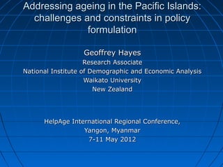Addressing ageing in the Pacific Islands:Addressing ageing in the Pacific Islands:
challenges and constraints in policychallenges and constraints in policy
formulationformulation
Geoffrey HayesGeoffrey Hayes
Research AssociateResearch Associate
National Institute of Demographic and Economic AnalysisNational Institute of Demographic and Economic Analysis
Waikato UniversityWaikato University
New ZealandNew Zealand
HelpAge International Regional Conference,HelpAge International Regional Conference,
Yangon, MyanmarYangon, Myanmar
7-11 May 20127-11 May 2012
 