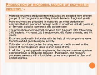 PRODUCTION OF MICROBIAL SOURCE OF ENZYMES IN
INDUSTRY :-
 Microbial enzymes produced from industries are selected from different
groups of microorganisms and they include bacteria, fungi and yeasts.
 Many enzymes are produced in industries but most predominant
enzymes that are produced on large scale in industries include protease,
α –amylase, glucose isomerase and glucamylase.
 The production of commercial enzymes from fungi are 60% followed by
24% bacteria, 4% yeast, 2% Streptomyces, 6% higher animals, and 4%
plants.
 Enzymes produced in industries with the help of microorganisms were
found to exhibit good biological activity.
 Cultivation of microorganism by using low cost media as well as the
growth of microorganism takes in short span of time.
 In addition, by using genetic engineering techniques on microorganism,
desired product is produced. Isolation , Purification, and recovery
processes are easy with microbial enzymes as compared to plant and
animal sources.
 