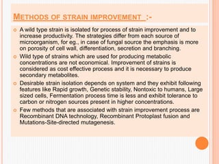 METHODS OF STRAIN IMPROVEMENT :-
 A wild type strain is isolated for process of strain improvement and to
increase productivity. The strategies differ from each source of
microorganism, for eg., in case of fungal source the emphasis is more
on porosity of cell wall, differentiation, secretion and branching.
 Wild type of strains which are used for producing metabolic
concentrations are not economical. Improvement of strains is
considered as cost effective process and it is necessary to produce
secondary metabolites.
 Desirable strain isolation depends on system and they exhibit following
features like Rapid growth, Genetic stability, Nontoxic to humans, Large
sized cells, Fermentation process time is less and exhibit tolerance to
carbon or nitrogen sources present in higher concentrations.
 Few methods that are associated with strain improvement process are
Recombinant DNA technology, Recombinant Protoplast fusion and
Mutations-Site-directed mutagenesis.
 