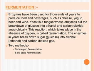 FERMENTATION :-
 Enzymes have been used for thousands of years to
produce food and beverages, such as cheese, yogurt,
beer and wine. Yeast is a fungus whose enzymes aid the
breakdown of glucose into ethanol and carbon dioxide
anaerobically. This reaction, which takes place in the
absence of oxygen, is called fermentation. The enzymes
in yeast break down sugar (glucose) into alcohol
(ethanol) and carbon dioxide gas.
 Two methods:-
 Submerged Fermentation
 Solid state Fermentation.
 