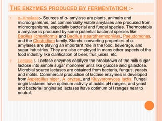 THE ENZYMES PRODUCED BY FERMENTATION :-
1. α- Amylase:- Sources of α- amylase are plants, animals and
microorganisms, but commercially viable amylases are produced from
microorganisms, especially bacterial and fungal species. Thermostable
α amylase is produced by some potential bacterial species like
Bacillus licheniformis and Bacillus stearothermophillus, Pseudomonas,
and the Clostridium family. Starch- converting properties of α-
amylases are playing an important role in the food, beverage, and
sugar industries. They are also employed in many other aspects of the
food industry like clarification of beer, fruit juices, etc.
2. Lactase :- Lactase enzymes catalyze the breakdown of the milk sugar
lactose into simple sugar monomer units like glucose and galactose.
Microbial source lactases are obtained from bacteria, fungus, yeasts
and molds. Commercial production of lactase enzymes is developed
from Aspergillus niger , A. oryzae, and Kluyveromyces lactis. Fungal
origin lactases have optimum activity at acidic pH ranges, and yeast
and bacterial originated lactases have optimum pH ranges near to
neutral.
 