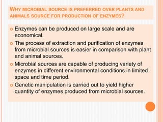 WHY MICROBIAL SOURCE IS PREFERRED OVER PLANTS AND
ANIMALS SOURCE FOR PRODUCTION OF ENZYMES?
 Enzymes can be produced on large scale and are
economical.
 The process of extraction and purification of enzymes
from microbial sources is easier in comparison with plant
and animal sources.
 Microbial sources are capable of producing variety of
enzymes in different environmental conditions in limited
space and time period.
 Genetic manipulation is carried out to yield higher
quantity of enzymes produced from microbial sources.
 