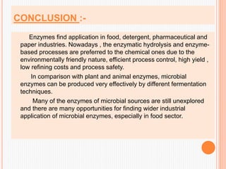CONCLUSION :-
Enzymes find application in food, detergent, pharmaceutical and
paper industries. Nowadays , the enzymatic hydrolysis and enzyme-
based processes are preferred to the chemical ones due to the
environmentally friendly nature, efficient process control, high yield ,
low refining costs and process safety.
In comparison with plant and animal enzymes, microbial
enzymes can be produced very effectively by different fermentation
techniques.
Many of the enzymes of microbial sources are still unexplored
and there are many opportunities for finding wider industrial
application of microbial enzymes, especially in food sector.
 