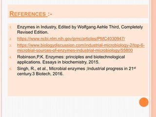 REFERENCES :-
1. Enzymes in Industry, Edited by Wolfgang Aehle Third, Completely
Revised Edition.
2. https://www.ncbi.nlm.nih.gov/pmc/articles/PMC4030947/
3. https://www.biologydiscussion.com/industrial-microbiology-2/top-6-
microbial-sources-of-enzymes-industrial-microbiology/55800
4. Robinson,P.K. Enzymes: principles and biotechnological
applications. Essays in biochemistry, 2015.
5. Singh, R., et al., Microbial enzymes ;Industrial progress in 21st
century.3 Biotech, 2016.
 