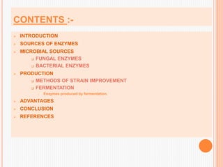 CONTENTS :-
 INTRODUCTION
 SOURCES OF ENZYMES
 MICROBIAL SOURCES
 FUNGAL ENZYMES
 BACTERIAL ENZYMES
 PRODUCTION
 METHODS OF STRAIN IMPROVEMENT
 FERMENTATION
 Enzymes produced by fermentation.
 ADVANTAGES
 CONCLUSION
 REFERENCES
 