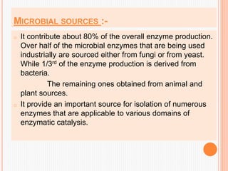 MICROBIAL SOURCES :-
o It contribute about 80% of the overall enzyme production.
Over half of the microbial enzymes that are being used
industrially are sourced either from fungi or from yeast.
While 1/3rd of the enzyme production is derived from
bacteria.
The remaining ones obtained from animal and
plant sources.
o It provide an important source for isolation of numerous
enzymes that are applicable to various domains of
enzymatic catalysis.
 
