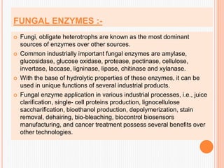 FUNGAL ENZYMES :-
 Fungi, obligate heterotrophs are known as the most dominant
sources of enzymes over other sources.
 Common industrially important fungal enzymes are amylase,
glucosidase, glucose oxidase, protease, pectinase, cellulose,
invertase, laccase, ligninase, lipase, chitinase and xylanase.
 With the base of hydrolytic properties of these enzymes, it can be
used in unique functions of several industrial products.
 Fungal enzyme application in various industrial processes, i.e., juice
clarification, single- cell proteins production, lignocellulose
saccharification, bioethanol production, depolymerization, stain
removal, dehairing, bio-bleaching, biocontrol biosensors
manufacturing, and cancer treatment possess several benefits over
other technologies.
 