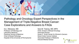 Pathology and Oncology Expert Perspectives in the
Management of Triple-Negative Breast Cancer:
Case Explorations and Answers to FAQs
Ira J. Bleiweiss, MD
Professor of Pathology and
Laboratory Medicine
Perelman School of Medicine
Chief of Breast Pathology
Hospital of the University of Pennsylvania
Sara M. Tolaney, MD, MPH
Chief, Division of Breast Oncology
Associate Director
Susan F. Smith Center for Women's Cancers
Dana-Farber Cancer Institute
Associate Professor of Medicine
Harvard Medical School
 