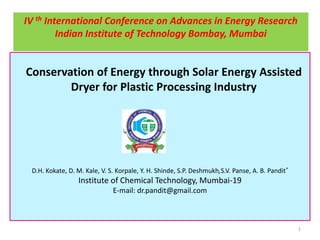 IV th International Conference on Advances in Energy Research
Indian Institute of Technology Bombay, Mumbai

Conservation of Energy through Solar Energy Assisted
Dryer for Plastic Processing Industry

D.H. Kokate, D. M. Kale, V. S. Korpale, Y. H. Shinde, S.P. Deshmukh,S.V. Panse, A. B. Pandit*

Institute of Chemical Technology, Mumbai-19
E-mail: dr.pandit@gmail.com

1

 