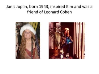Janis Joplin, born 1943, inspired Kim and was a
friend of Leonard Cohen
 